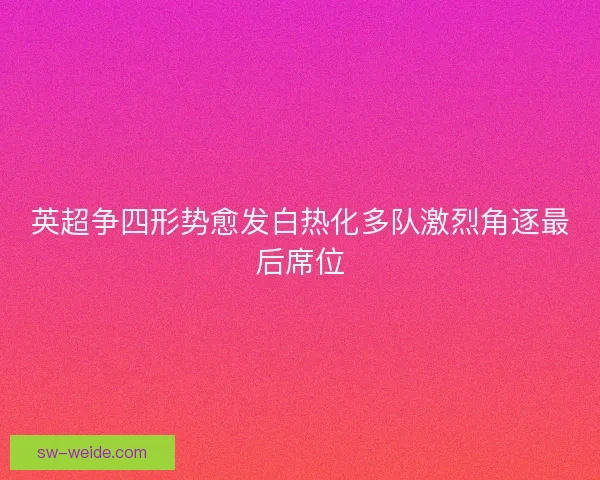 英超争四形势愈发白热化多队激烈角逐最后席位