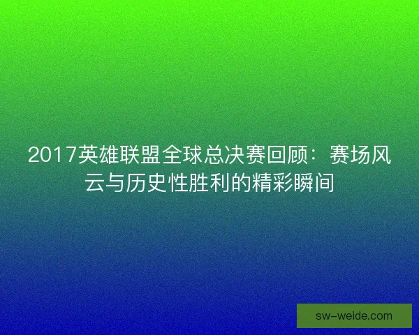 2017英雄联盟全球总决赛回顾：赛场风云与历史性胜利的精彩瞬间