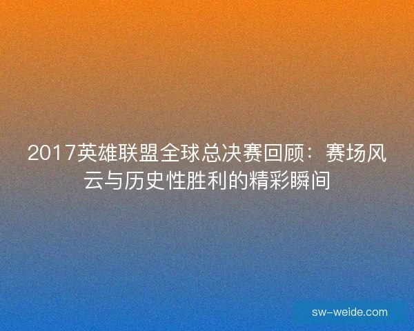 2017英雄联盟全球总决赛回顾：赛场风云与历史性胜利的精彩瞬间