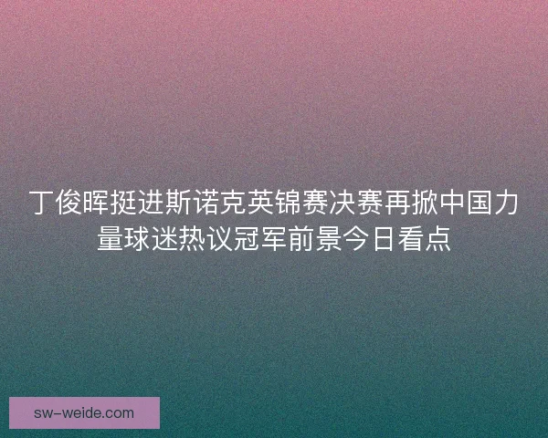 丁俊晖挺进斯诺克英锦赛决赛再掀中国力量球迷热议冠军前景今日看点