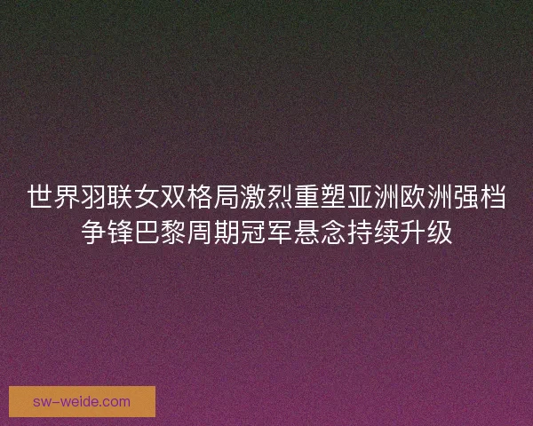 世界羽联女双格局激烈重塑亚洲欧洲强档争锋巴黎周期冠军悬念持续升级