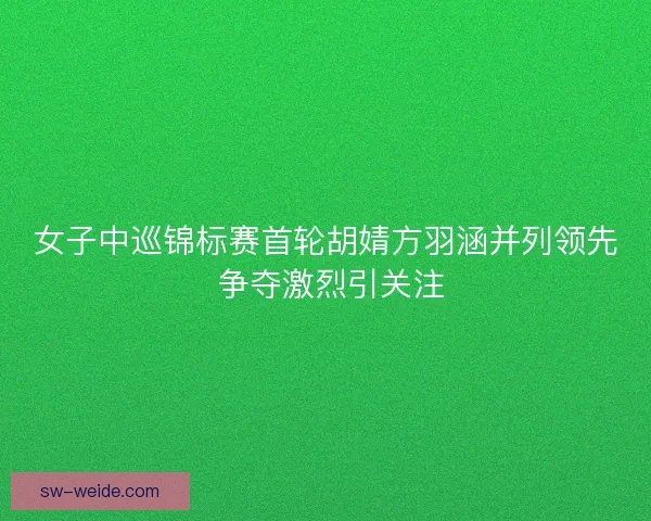 女子中巡锦标赛首轮胡婧方羽涵并列领先 争夺激烈引关注